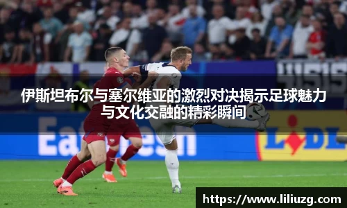 伊斯坦布尔与塞尔维亚的激烈对决揭示足球魅力与文化交融的精彩瞬间