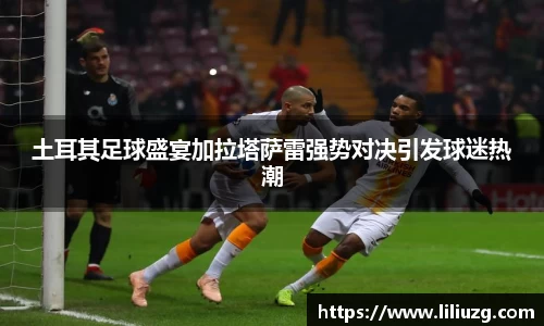 土耳其足球盛宴加拉塔萨雷强势对决引发球迷热潮