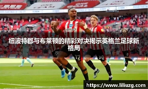 纽波特郡与布莱顿的精彩对决揭示英格兰足球新格局
