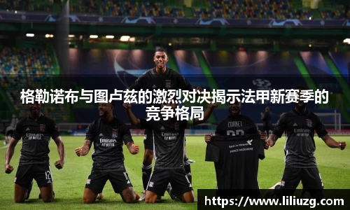 格勒诺布与图卢兹的激烈对决揭示法甲新赛季的竞争格局