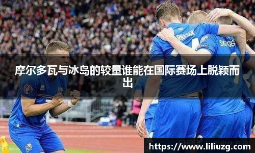 摩尔多瓦与冰岛的较量谁能在国际赛场上脱颖而出